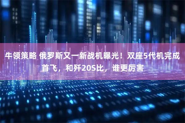牛领策略 俄罗斯又一新战机曝光！双座5代机完成首飞，和歼20S比，谁更厉害