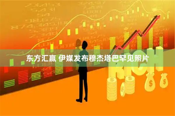 东方汇赢 伊媒发布穆杰塔巴罕见照片