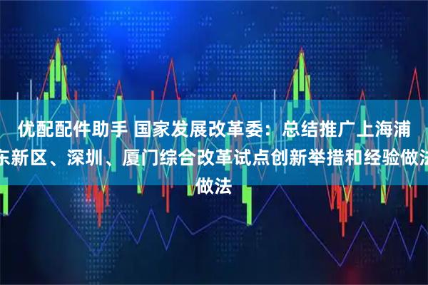 优配配件助手 国家发展改革委：总结推广上海浦东新区、深圳、厦门综合改革试点创新举措和经验做法