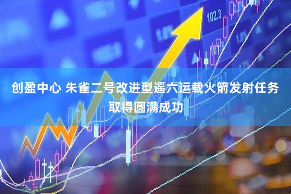 创盈中心 朱雀二号改进型遥六运载火箭发射任务取得圆满成功