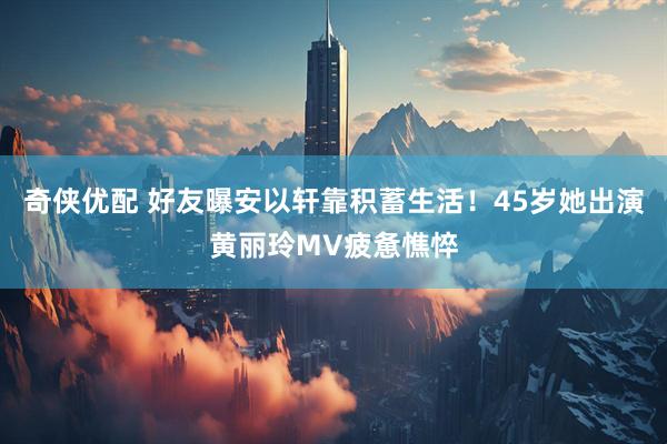 奇侠优配 好友曝安以轩靠积蓄生活！45岁她出演黄丽玲MV疲惫憔悴