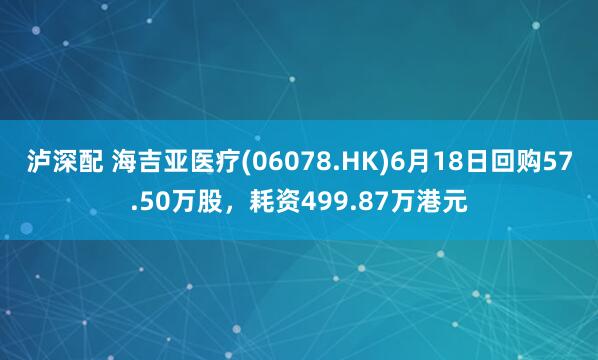 泸深配 海吉亚医疗(06078.HK)6月18日回购57.50万股，耗资499.87万港元