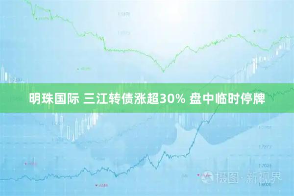 明珠国际 三江转债涨超30% 盘中临时停牌