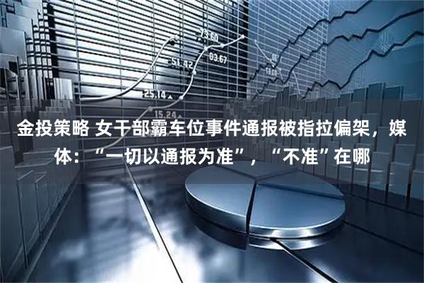 金投策略 女干部霸车位事件通报被指拉偏架，媒体：“一切以通报为准”，“不准”在哪