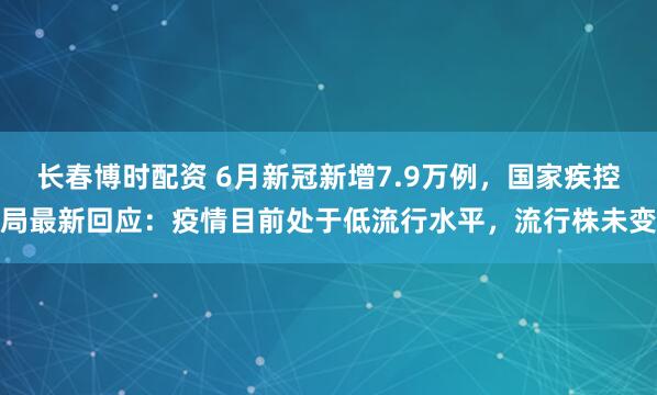 长春博时配资 6月新冠新增7.9万例，国家疾控局最新回应：疫情目前处于低流行水平，流行株未变