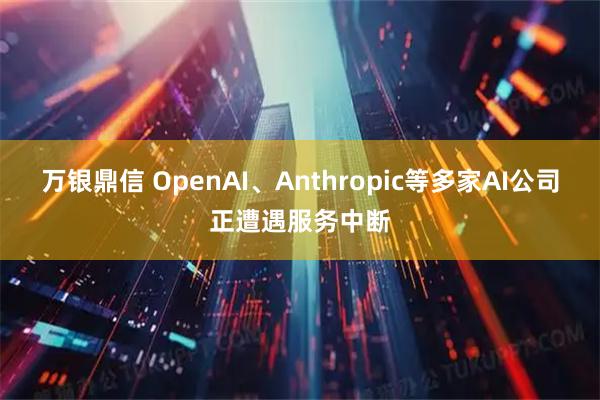 万银鼎信 OpenAI、Anthropic等多家AI公司正遭遇服务中断
